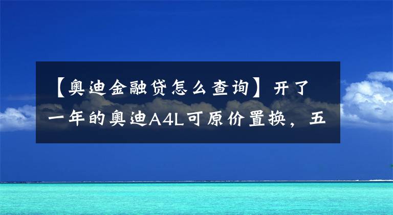 【奧迪金融貸怎么查詢】開了一年的奧迪A4L可原價置換，五一長假期間拱墅區(qū)4S店促銷力度紛紛升級