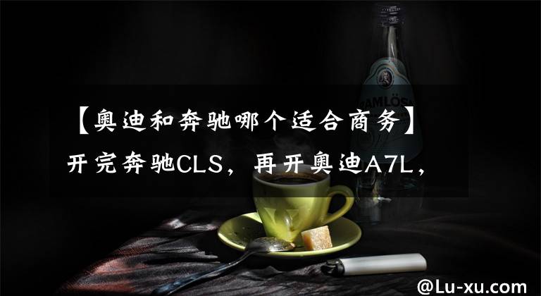 【奧迪和奔馳哪個(gè)適合商務(wù)】開完奔馳CLS，再開奧迪A7L，對(duì)比后發(fā)現(xiàn)奔馳和奧迪的差距真大