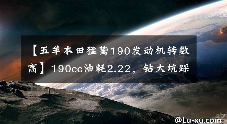 【五羊本田猛鷙190發(fā)動機轉(zhuǎn)數(shù)高】190cc油耗2.22，鉆大坑踩平地面。