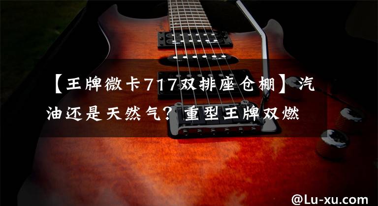 【王牌微卡717雙排座倉棚】汽油還是天然氣？重型王牌雙燃料微卡曝光