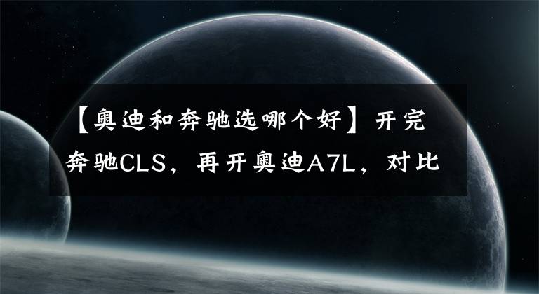 【奧迪和奔馳選哪個(gè)好】開(kāi)完奔馳CLS，再開(kāi)奧迪A7L，對(duì)比后發(fā)現(xiàn)奔馳和奧迪的差距真大