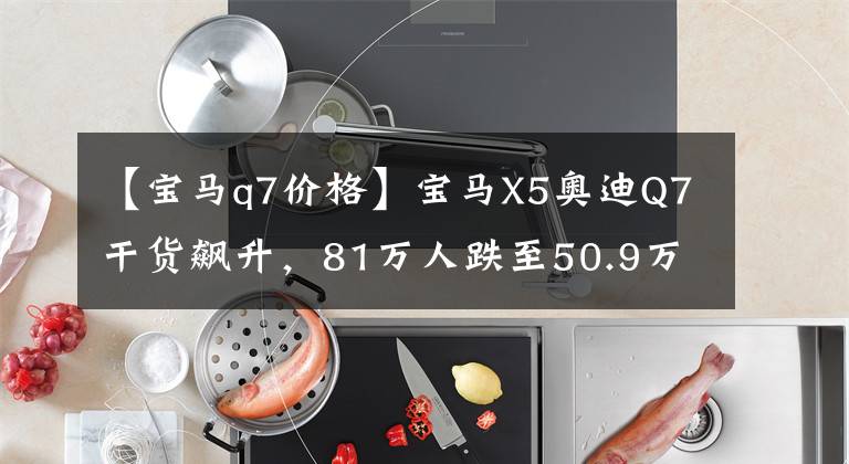 【寶馬q7價格】寶馬X5奧迪Q7干貨飆升，81萬人跌至50.9萬，這降價功夫誰能阻止？