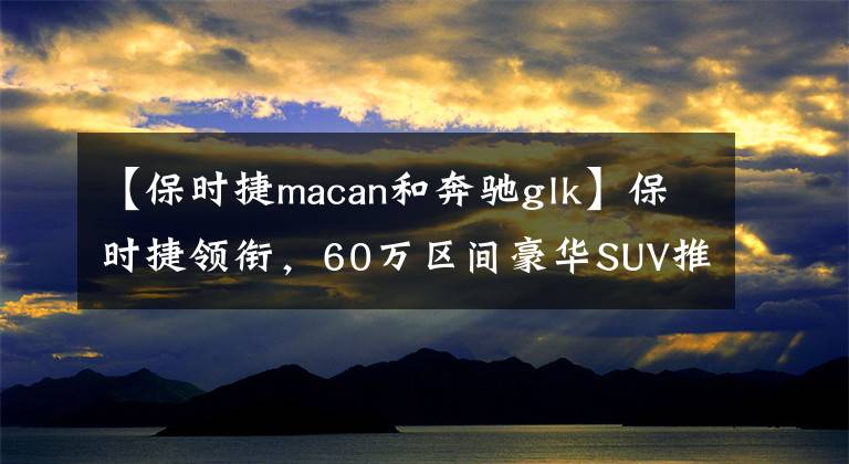 【保時捷macan和奔馳glk】保時捷領(lǐng)銜，60萬區(qū)間豪華SUV推薦