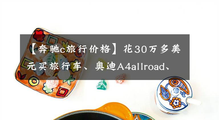 【奔馳c旅行價格】花30萬多美元買旅行車、奧迪A4allroad、奔馳C旅行費，到底該選誰？