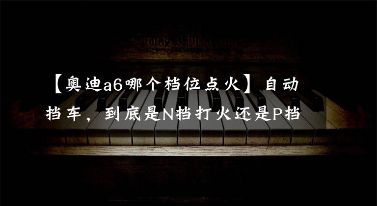 【奧迪a6哪個(gè)檔位點(diǎn)火】自動(dòng)擋車，到底是N擋打火還是P擋打火？