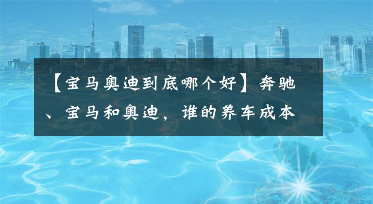 【寶馬奧迪到底哪個(gè)好】奔馳、寶馬和奧迪，誰(shuí)的養(yǎng)車成本更低？拿這三款車對(duì)比下就知道了