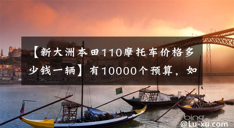 【新大洲本田110摩托車價(jià)格多少錢一輛】有10000個(gè)預(yù)算，如果想選擇摩托車，請(qǐng)先查看這10個(gè)。