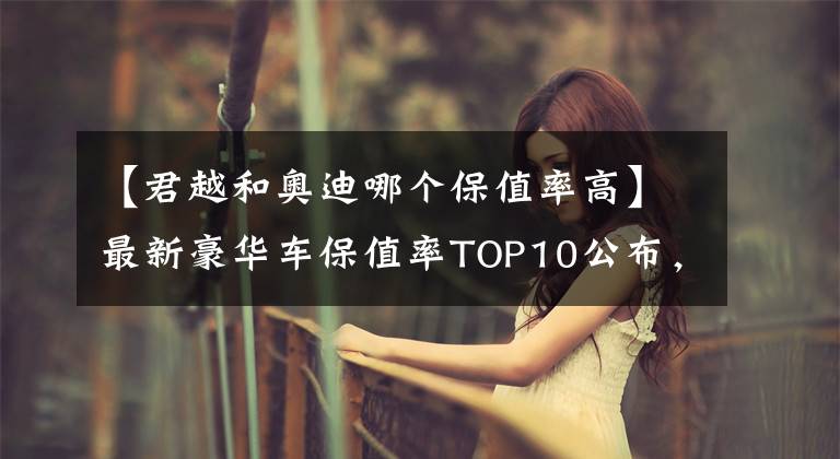 【君越和奧迪哪個(gè)保值率高】最新豪華車保值率TOP10公布，雷克薩斯下滑，寶馬、奧迪穩(wěn)居前五