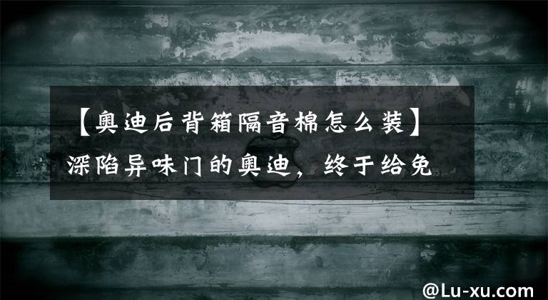 【奧迪后背箱隔音棉怎么裝】深陷異味門的奧迪，終于給免費換隔音棉了，這就夠了嗎？