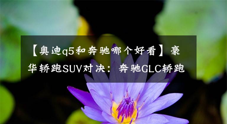 【奧迪q5和奔馳哪個(gè)好看】豪華轎跑SUV對決：奔馳GLC轎跑VS奧迪Q5L Sportback