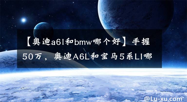 【奧迪a6l和bmw哪個(gè)好】手握50萬(wàn)，奧迪A6L和寶馬5系LI哪個(gè)更好一些？對(duì)比后就知道差距