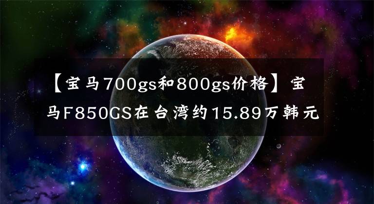 【寶馬700gs和800gs價(jià)格】寶馬F850GS在臺(tái)灣約15.89萬韓元！選擇KTM1090ADV還是本田CRF1000L？