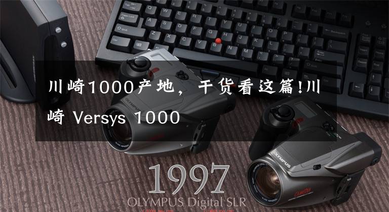 川崎1000產(chǎn)地，干貨看這篇!川崎 Versys 1000