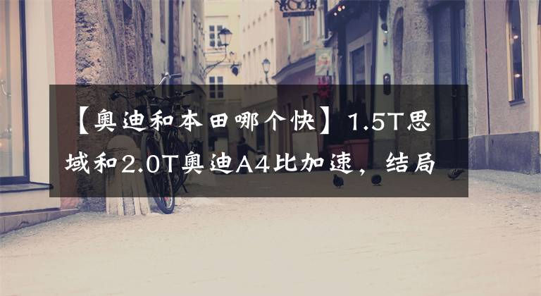 【奧迪和本田哪個(gè)快】1.5T思域和2.0T奧迪A4比加速，結(jié)局意外，網(wǎng)友不敢信