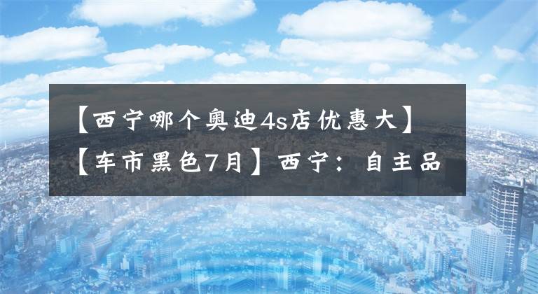 【西寧哪個奧迪4s店優(yōu)惠大】【車市黑色7月】西寧：自主品牌的避風(fēng)港