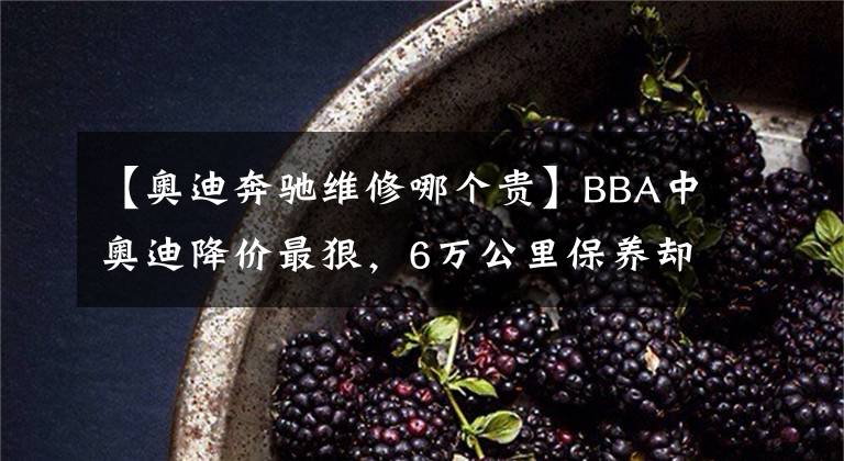 【奧迪奔馳維修哪個(gè)貴】BBA中奧迪降價(jià)最狠，6萬(wàn)公里保養(yǎng)卻最貴