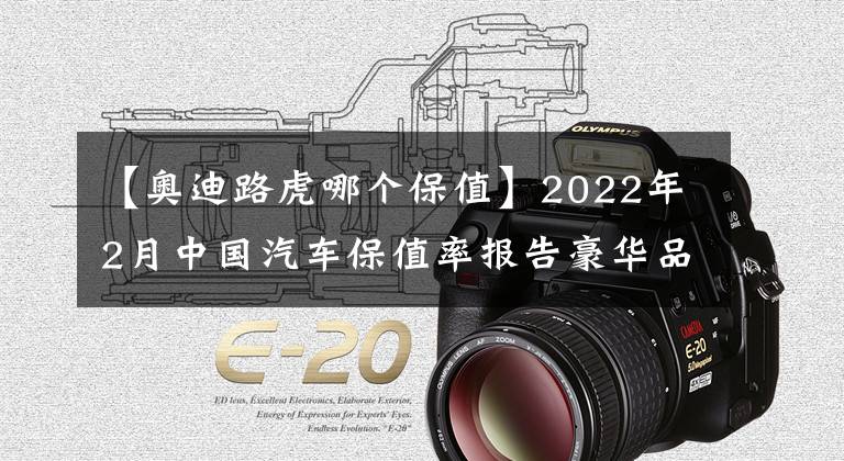 【奧迪路虎哪個保值】2022年2月中國汽車保值率報告豪華品牌表現(xiàn)穩(wěn)定合資品牌普遍回升