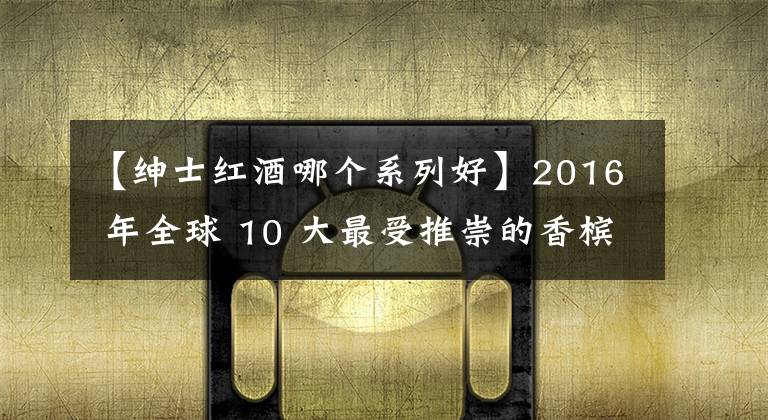 【紳士紅酒哪個(gè)系列好】2016 年全球 10 大最受推崇的香檳品牌