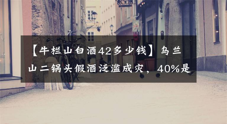 【牛欄山白酒42多少錢】烏蘭山二鍋頭假酒泛濫成災(zāi)，40%是假酒！為什么這么囂張