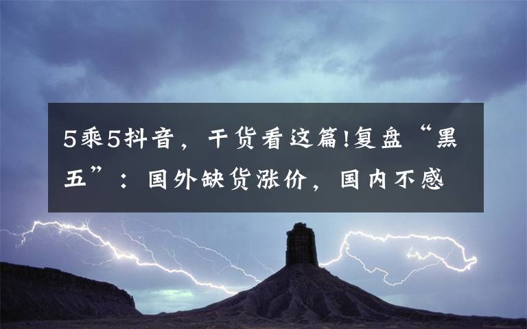 5乘5抖音，干貨看這篇!復(fù)盤“黑五”：國(guó)外缺貨漲價(jià)，國(guó)內(nèi)不感興趣