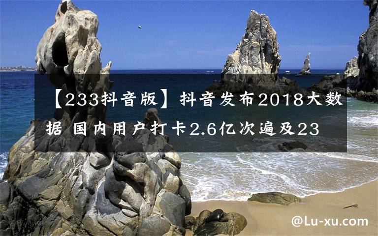 【233抖音版】抖音發(fā)布2018大數(shù)據(jù) 國內(nèi)用戶打卡2.6億次遍及233個國家