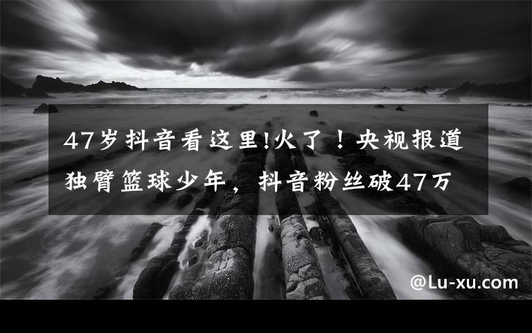 47歲抖音看這里!火了！央視報道獨臂籃球少年，抖音粉絲破47萬，父母擔心他會驕傲