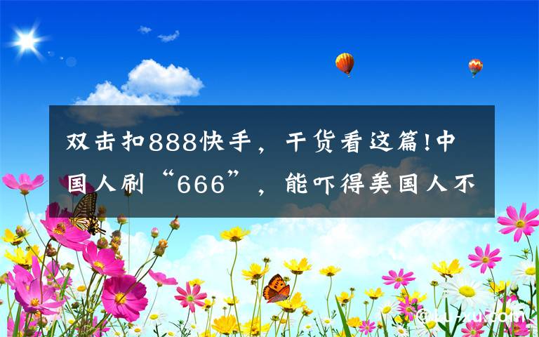 雙擊扣888快手，干貨看這篇!中國(guó)人刷“666”，能嚇得美國(guó)人不敢生娃