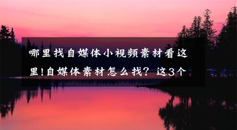 哪里找自媒體小視頻素材看這里!自媒體素材怎么找？這3個平臺記得收藏