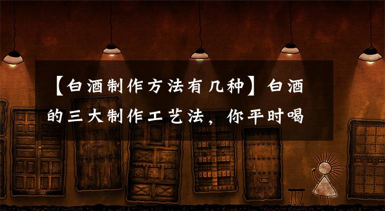 【白酒制作方法有幾種】白酒的三大制作工藝法，你平時喝的白酒是什么樣的？