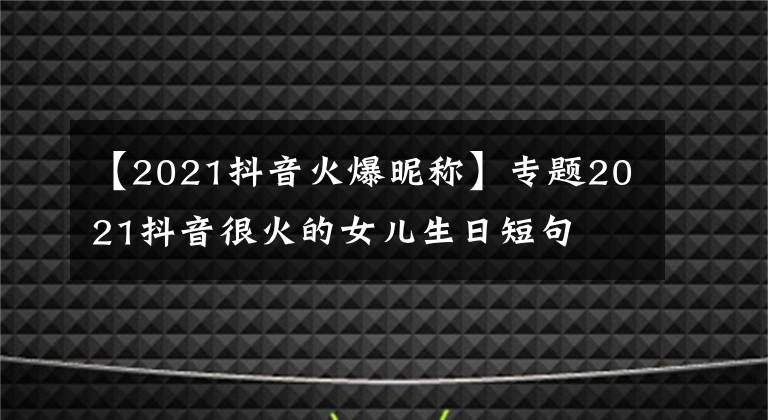 【2021抖音火爆昵稱】專題2021抖音很火的女兒生日短句