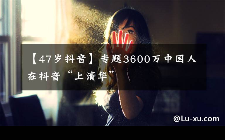 【47歲抖音】專題3600萬中國人在抖音“上清華”