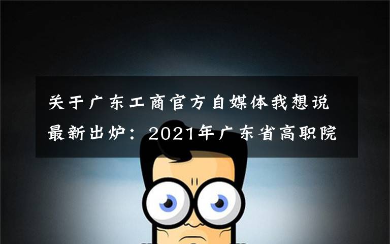 關(guān)于廣東工商官方自媒體我想說最新出爐：2021年廣東省高職院校排名！廣東輕工職業(yè)技術(shù)學院領(lǐng)跑