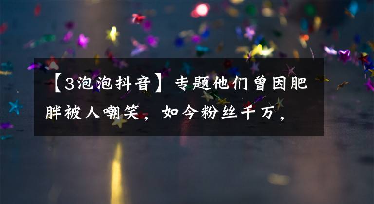 【3泡泡抖音】專題他們曾因肥胖被人嘲笑，如今粉絲千萬，還跟汪涵、陳赫約飯……