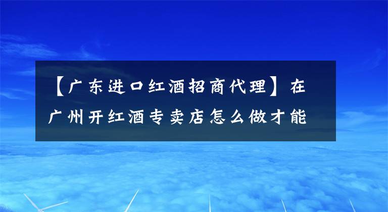 【廣東進(jìn)口紅酒招商代理】在廣州開紅酒專賣店怎么做才能賺錢？