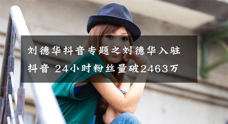 劉德華抖音專題之劉德華入駐抖音 24小時粉絲量破2463萬