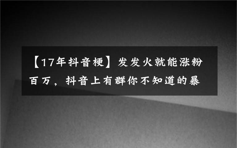 【17年抖音梗】發(fā)發(fā)火就能漲粉百萬，抖音上有群你不知道的暴躁博主