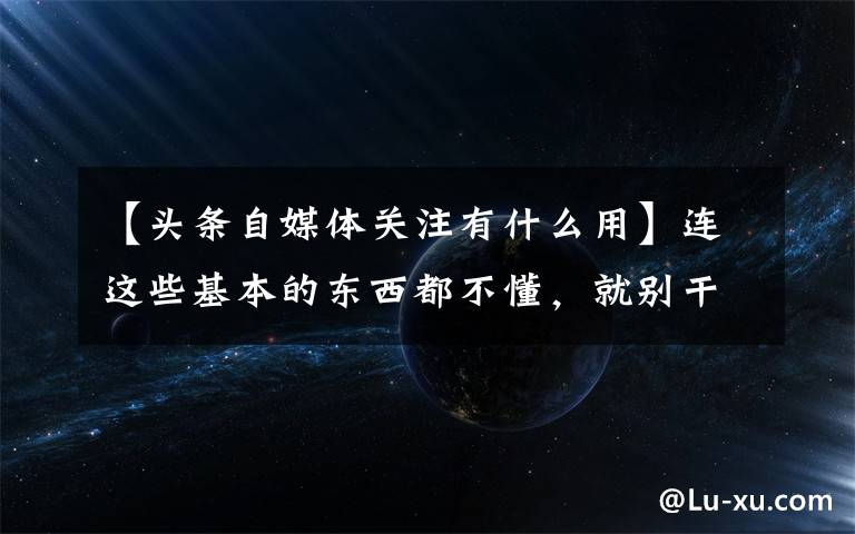 【頭條自媒體關(guān)注有什么用】連這些基本的東西都不懂，就別干自媒體了，快洗洗睡吧