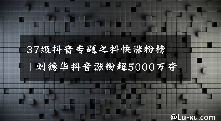 37級抖音專題之抖快漲粉榜? | 劉德華抖音漲粉超5000萬奪冠