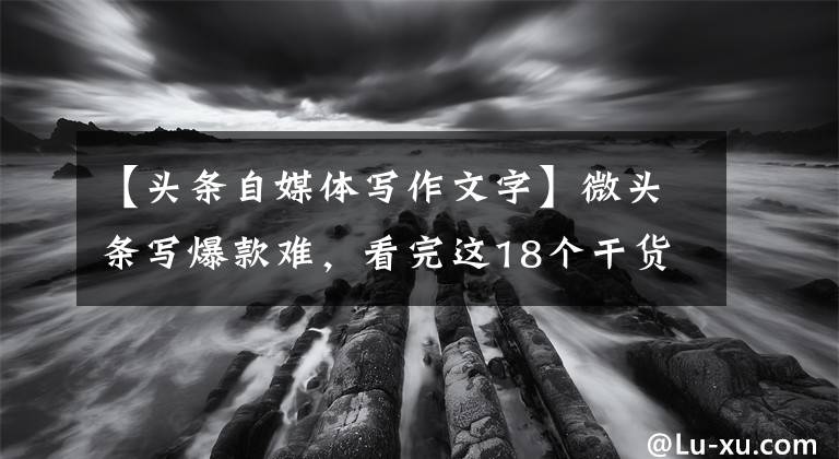 【頭條自媒體寫(xiě)作文字】微頭條寫(xiě)爆款難，看完這18個(gè)干貨知識(shí)，馬上知道怎么寫(xiě)