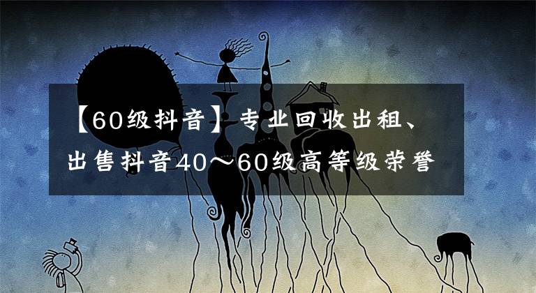 【60級抖音】專業(yè)回收出租、出售抖音40～60級高等級榮譽(yù)等級號，彰顯實(shí)力象征