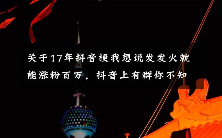 關(guān)于17年抖音梗我想說發(fā)發(fā)火就能漲粉百萬，抖音上有群你不知道的暴躁博主