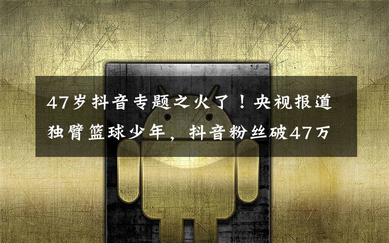 47歲抖音專題之火了！央視報道獨臂籃球少年，抖音粉絲破47萬，父母擔心他會驕傲