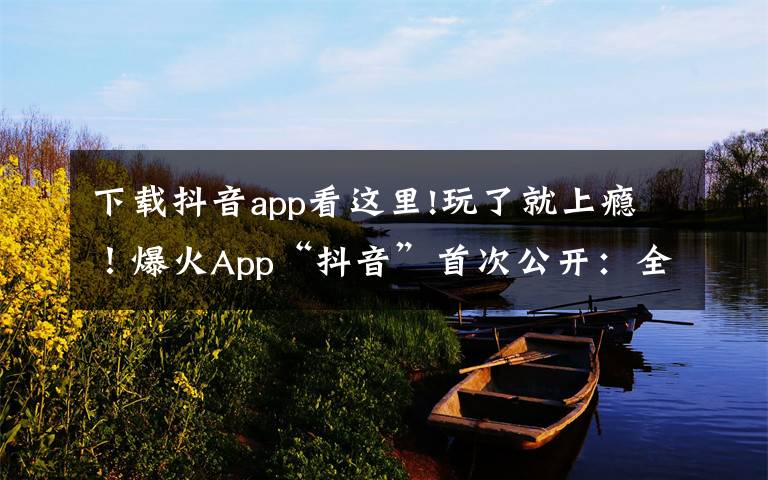 下載抖音app看這里!玩了就上癮！爆火App“抖音”首次公開：全球月活躍用戶數(shù)突破5億