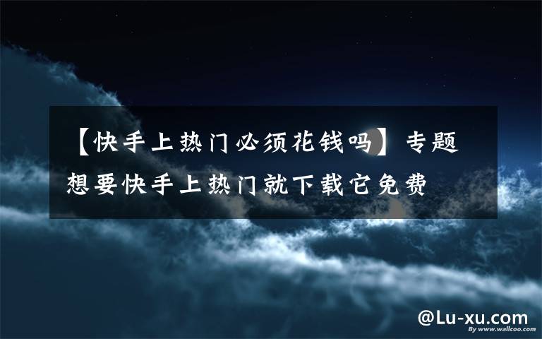 【快手上熱門必須花錢嗎】專題想要快手上熱門就下載它免費(fèi)