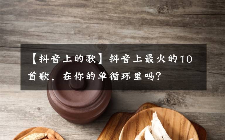 【抖音上的歌】抖音上最火的10首歌，在你的單循環(huán)里嗎？