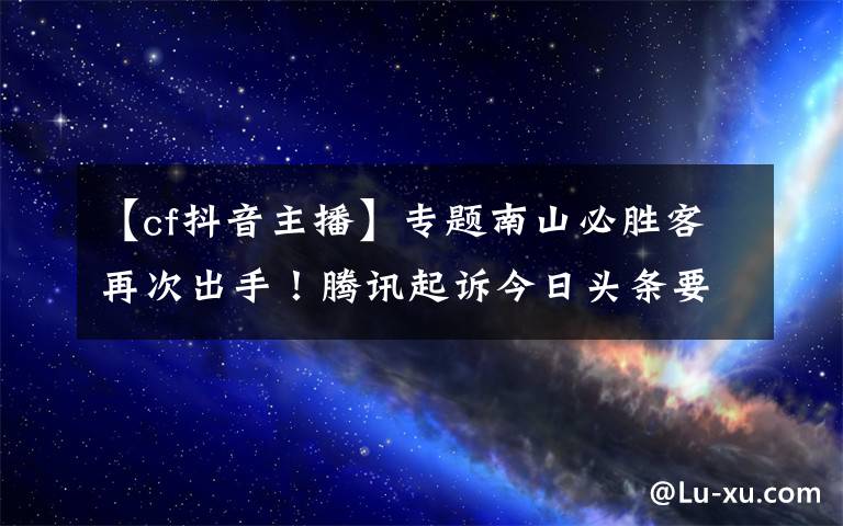 【cf抖音主播】專題南山必勝客再次出手！騰訊起訴今日頭條要求停止直播《穿越火線》