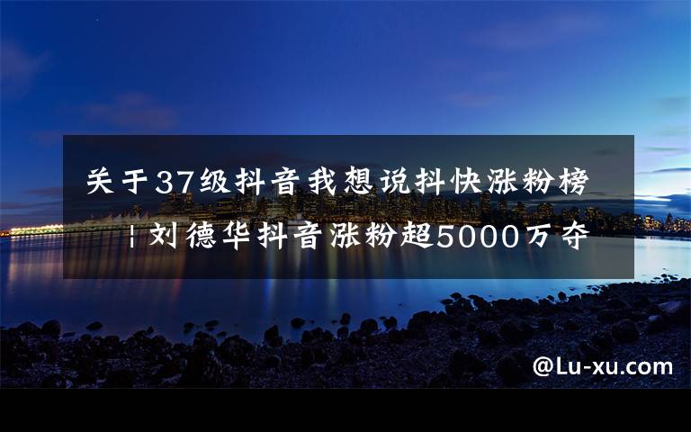 關(guān)于37級抖音我想說抖快漲粉榜? | 劉德華抖音漲粉超5000萬奪冠