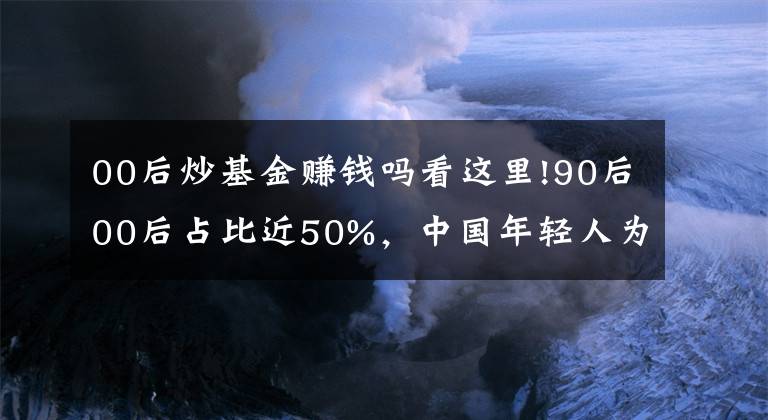 00后炒基金賺錢嗎看這里!90后00后占比近50%，中國年輕人為什么熱衷炒基金？