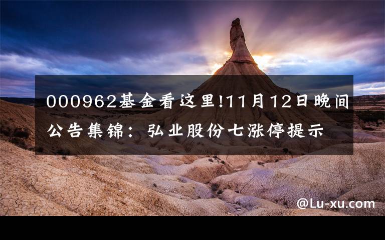 000962基金看這里!11月12日晚間公告集錦：弘業(yè)股份七漲停提示風險