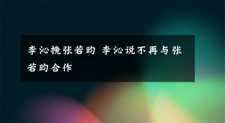 李沁挽張若昀 李沁說不再與張若昀合作